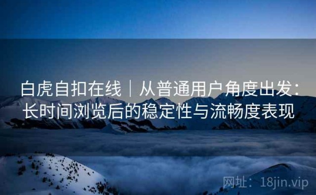 白虎自扣在线｜从普通用户角度出发：长时间浏览后的稳定性与流畅度表现