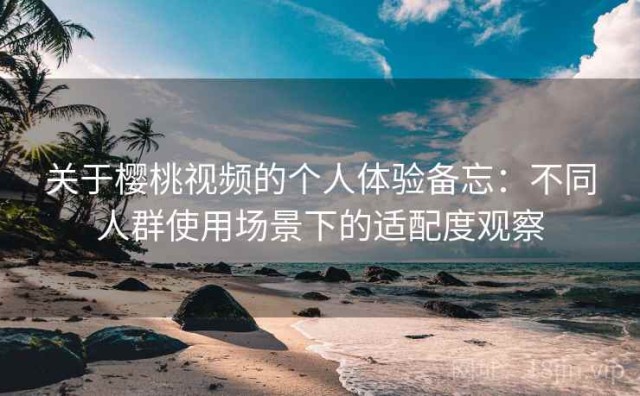 关于樱桃视频的个人体验备忘：不同人群使用场景下的适配度观察