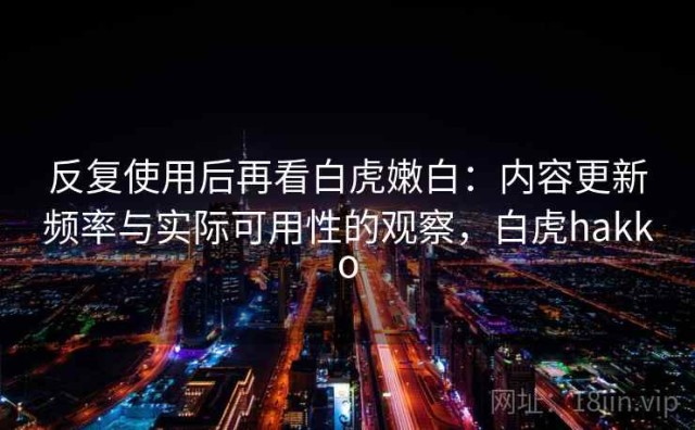 反复使用后再看白虎嫩白：内容更新频率与实际可用性的观察，白虎hakko