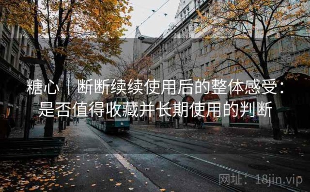 糖心｜断断续续使用后的整体感受：是否值得收藏并长期使用的判断