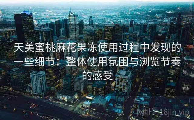 天美蜜桃麻花果冻使用过程中发现的一些细节：整体使用氛围与浏览节奏的感受
