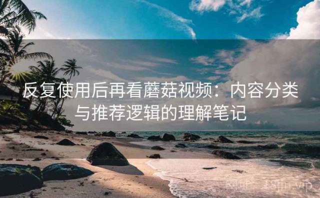 反复使用后再看蘑菇视频：内容分类与推荐逻辑的理解笔记