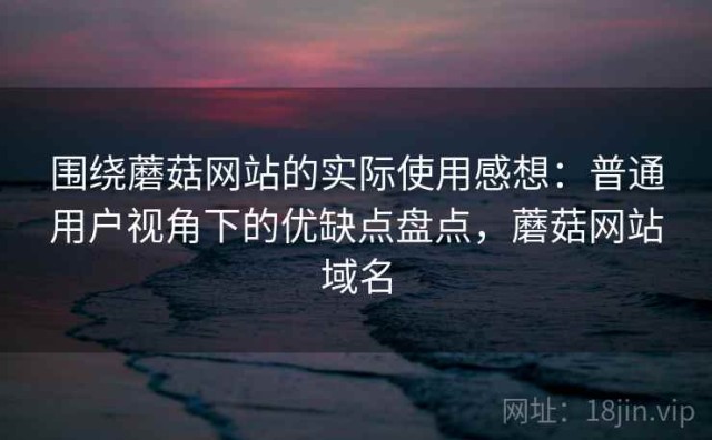 围绕蘑菇网站的实际使用感想：普通用户视角下的优缺点盘点，蘑菇网站域名