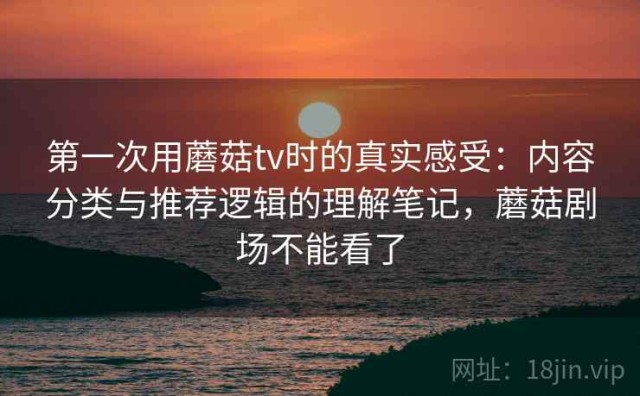 第一次用蘑菇tv时的真实感受：内容分类与推荐逻辑的理解笔记，蘑菇剧场不能看了