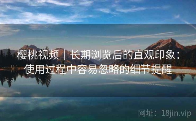 樱桃视频｜长期浏览后的直观印象：使用过程中容易忽略的细节提醒