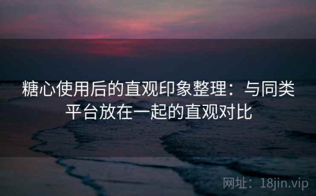 糖心使用后的直观印象整理：与同类平台放在一起的直观对比