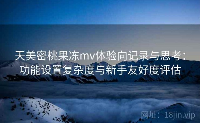 天美密桃果冻mv体验向记录与思考：功能设置复杂度与新手友好度评估