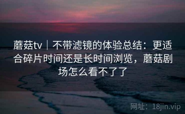 蘑菇tv｜不带滤镜的体验总结：更适合碎片时间还是长时间浏览，蘑菇剧场怎么看不了了