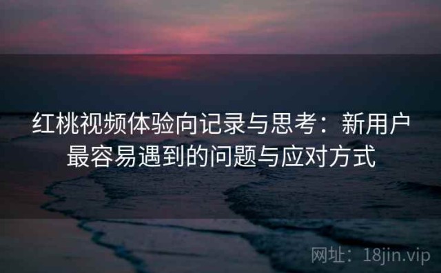 红桃视频体验向记录与思考：新用户最容易遇到的问题与应对方式