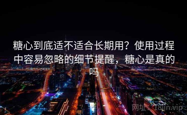 糖心到底适不适合长期用？使用过程中容易忽略的细节提醒，糖心是真的吗