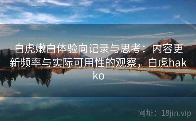 白虎嫩白体验向记录与思考：内容更新频率与实际可用性的观察，白虎hakko