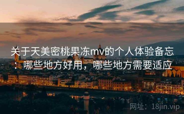 关于天美密桃果冻mv的个人体验备忘：哪些地方好用，哪些地方需要适应