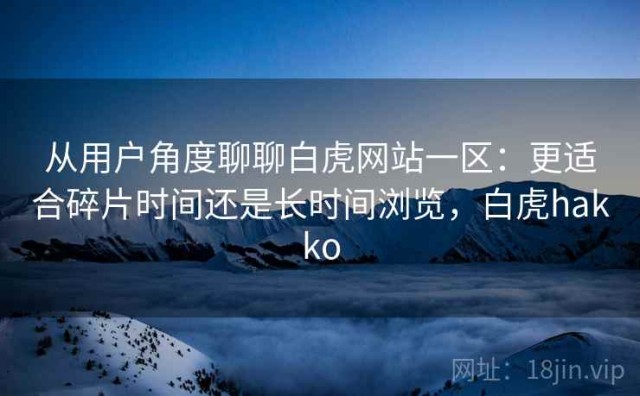 从用户角度聊聊白虎网站一区：更适合碎片时间还是长时间浏览，白虎hakko