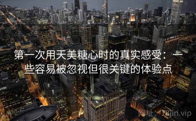 第一次用天美糖心时的真实感受：一些容易被忽视但很关键的体验点