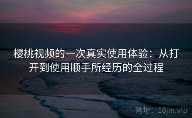 樱桃视频的一次真实使用体验：从打开到使用顺手所经历的全过程