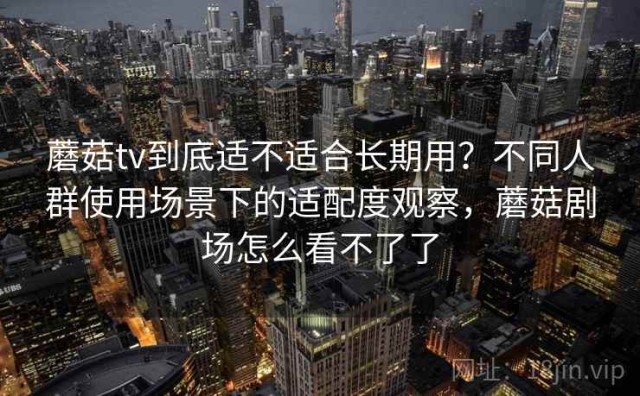 蘑菇tv到底适不适合长期用？不同人群使用场景下的适配度观察，蘑菇剧场怎么看不了了