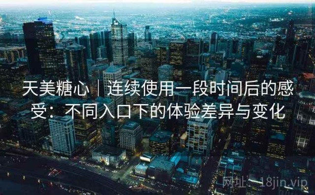 天美糖心｜连续使用一段时间后的感受：不同入口下的体验差异与变化