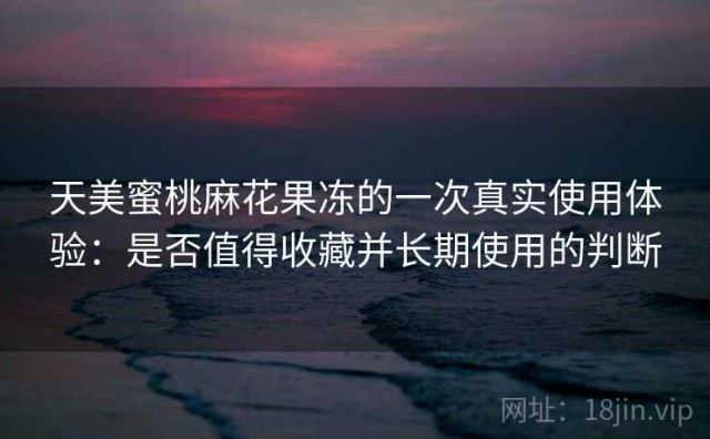 天美蜜桃麻花果冻的一次真实使用体验：是否值得收藏并长期使用的判断