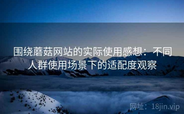 围绕蘑菇网站的实际使用感想：不同人群使用场景下的适配度观察