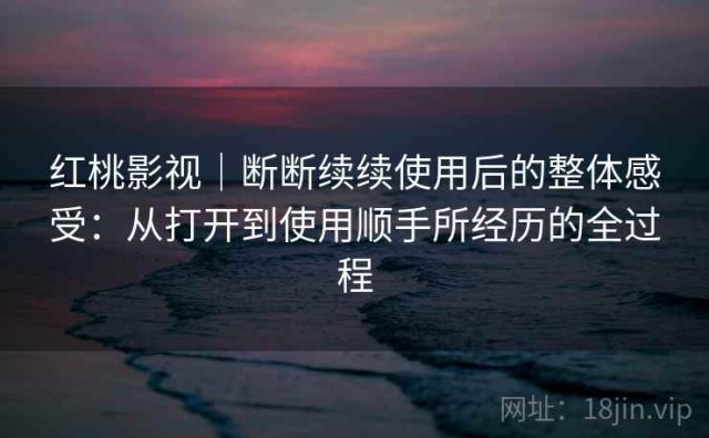 红桃影视｜断断续续使用后的整体感受：从打开到使用顺手所经历的全过程