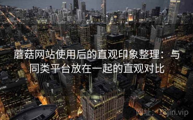蘑菇网站使用后的直观印象整理：与同类平台放在一起的直观对比