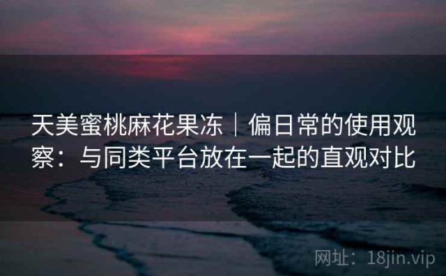 天美蜜桃麻花果冻｜偏日常的使用观察：与同类平台放在一起的直观对比