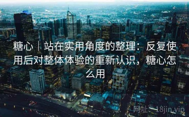 糖心｜站在实用角度的整理：反复使用后对整体体验的重新认识，糖心怎么用