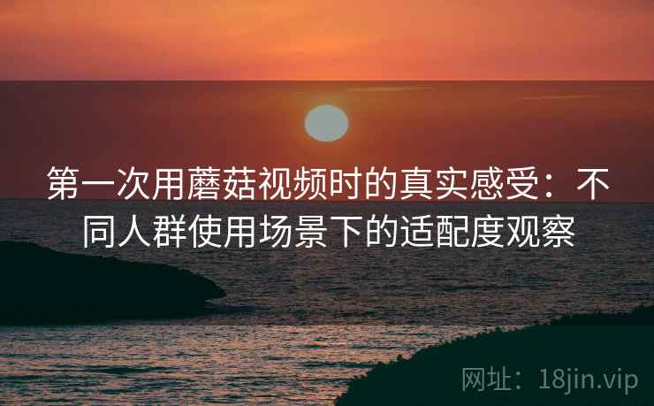 第一次用蘑菇视频时的真实感受：不同人群使用场景下的适配度观察