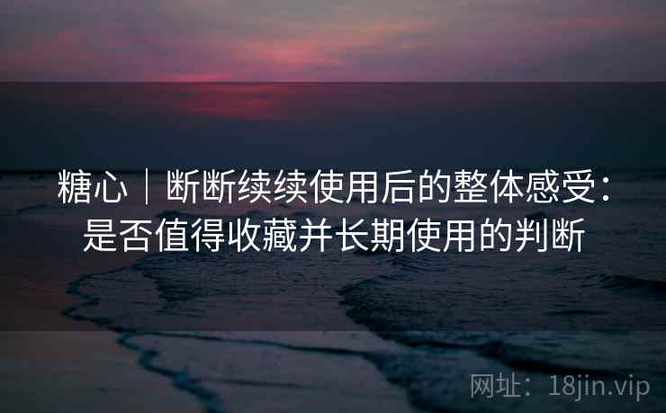 糖心｜断断续续使用后的整体感受：是否值得收藏并长期使用的判断