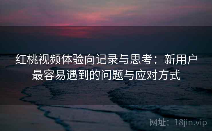 红桃视频体验向记录与思考：新用户最容易遇到的问题与应对方式