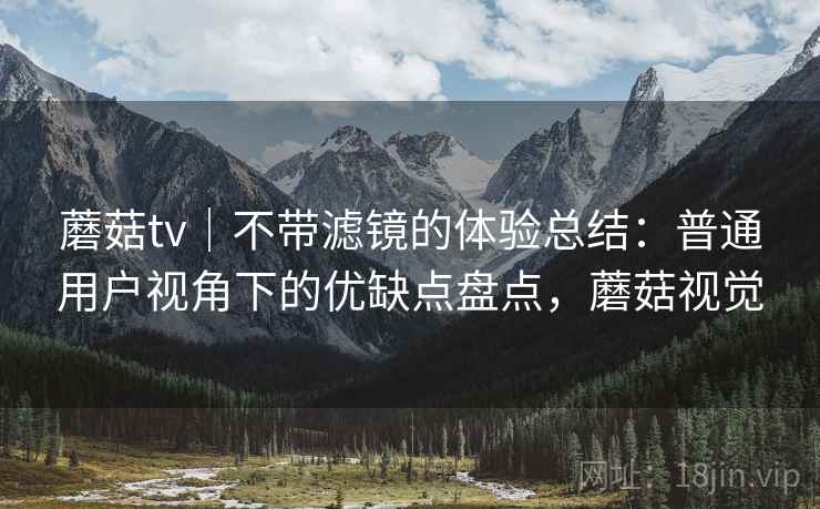 蘑菇tv｜不带滤镜的体验总结：普通用户视角下的优缺点盘点，蘑菇视觉