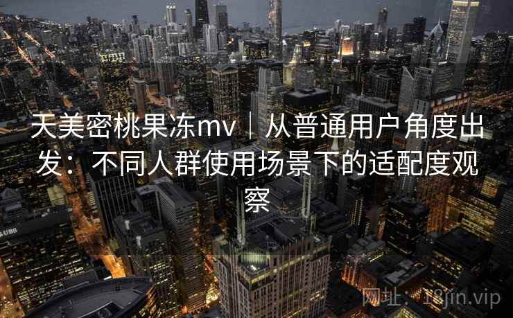 天美密桃果冻mv｜从普通用户角度出发：不同人群使用场景下的适配度观察