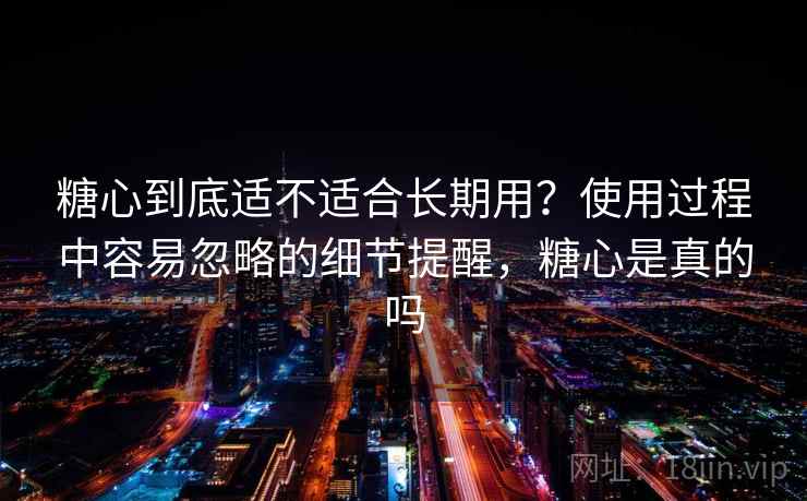 糖心到底适不适合长期用?使用过程中容易忽略的细节提醒,糖心是真的吗 糖心到底适不适合长期用?使用过程中容易忽略的细节提醒,糖心是真的吗