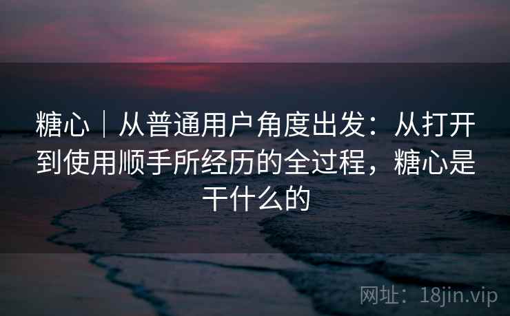 糖心｜从普通用户角度出发：从打开到使用顺手所经历的全过程，糖心是干什么的
