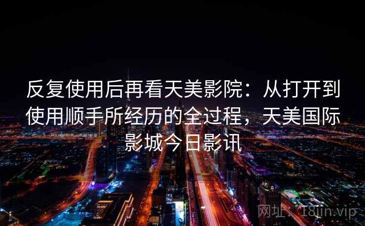 反复使用后再看天美影院：从打开到使用顺手所经历的全过程，天美国际影城今日影讯