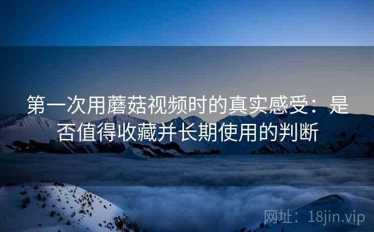 第一次用蘑菇视频时的真实感受：是否值得收藏并长期使用的判断