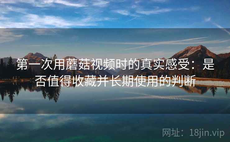 第一次用蘑菇视频时的真实感受：是否值得收藏并长期使用的判断