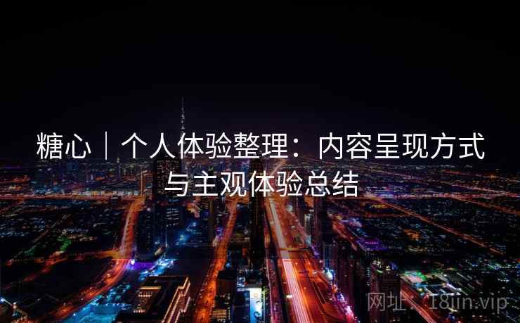 糖心｜个人体验整理：内容呈现方式与主观体验总结