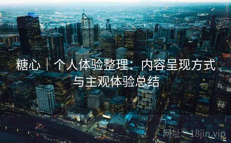 糖心｜个人体验整理：内容呈现方式与主观体验总结