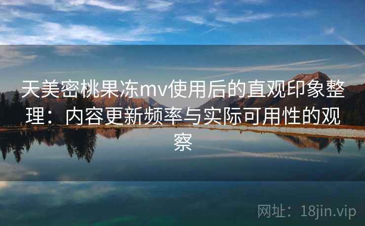 天美密桃果冻mv使用后的直观印象整理：内容更新频率与实际可用性的观察