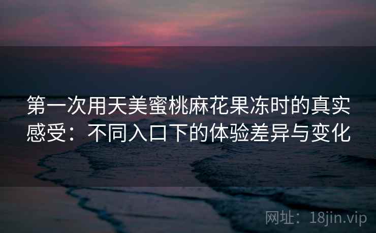 第一次用天美蜜桃麻花果冻时的真实感受：不同入口下的体验差异与变化
