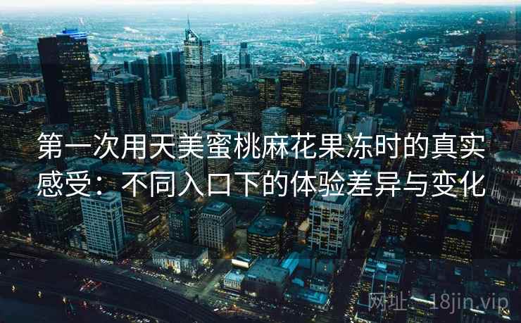 第一次用天美蜜桃麻花果冻时的真实感受:不同入口下的体验差异与变化 第一次用天美蜜桃麻花果冻时的真实感受:不同入口下的体验差异与变化
