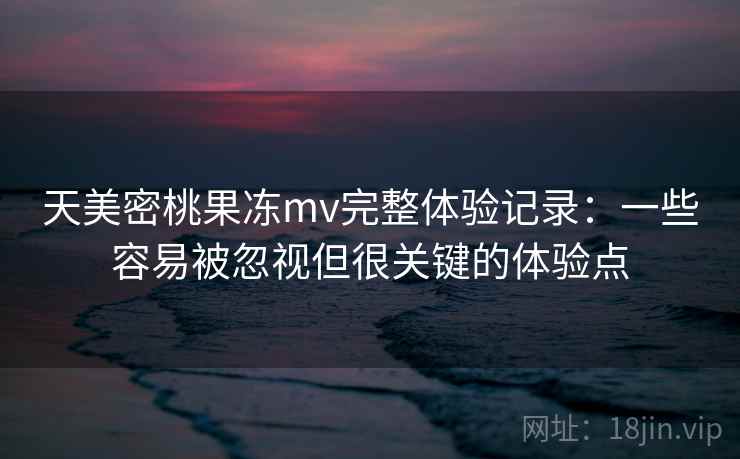 天美密桃果冻mv完整体验记录：一些容易被忽视但很关键的体验点