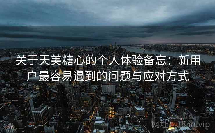 关于天美糖心的个人体验备忘:新用户最容易遇到的问题与应对方式 关于天美糖心的个人体验备忘:新用户最容易遇到的问题与应对方式