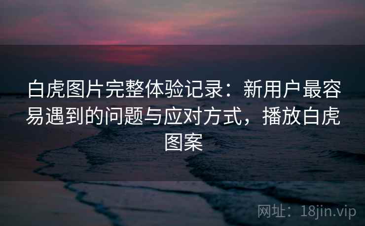 白虎图片完整体验记录:新用户最容易遇到的问题与应对方式,播放白虎图案 白虎图片完整体验记录:新用户最容易遇到的问题与应对方式,播放白虎图案