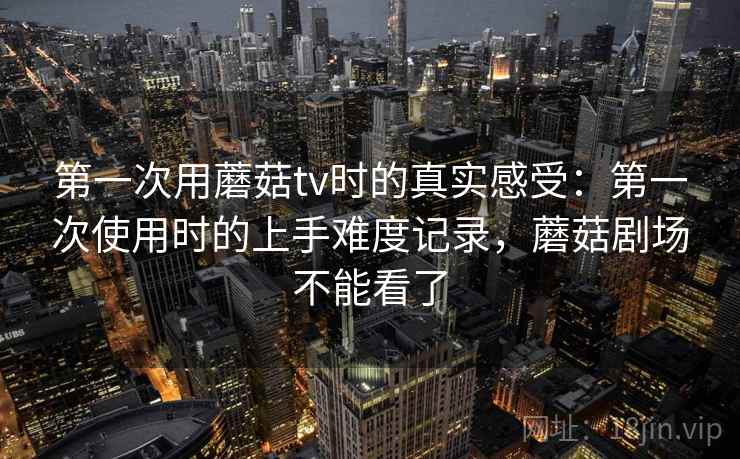 第一次用蘑菇tv时的真实感受：第一次使用时的上手难度记录，蘑菇剧场不能看了