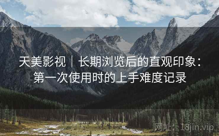 天美影视｜长期浏览后的直观印象：第一次使用时的上手难度记录