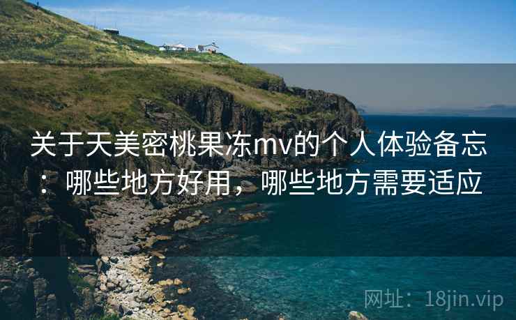 关于天美密桃果冻mv的个人体验备忘：哪些地方好用，哪些地方需要适应