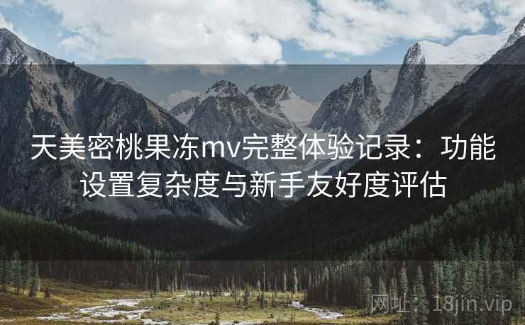 天美密桃果冻mv完整体验记录:功能设置复杂度与新手友好度评估 天美密桃果冻mv完整体验记录:功能设置复杂度与新手友好度评估