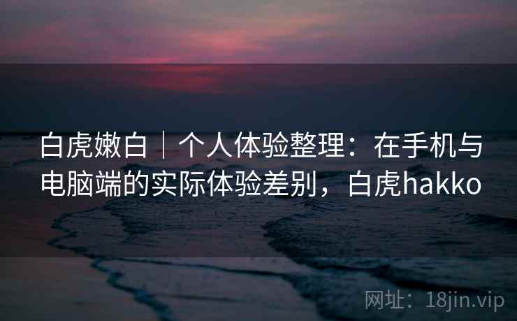 白虎嫩白｜个人体验整理：在手机与电脑端的实际体验差别，白虎hakko